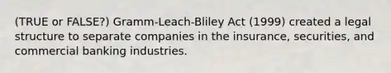 (TRUE or FALSE?) Gramm-Leach-Bliley Act (1999) created a legal structure to separate companies in the insurance, securities, and commercial banking industries.