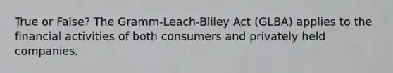 True or False? The Gramm-Leach-Bliley Act (GLBA) applies to the financial activities of both consumers and privately held companies.