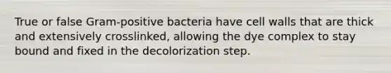 True or false Gram-positive bacteria have cell walls that are thick and extensively crosslinked, allowing the dye complex to stay bound and fixed in the decolorization step.