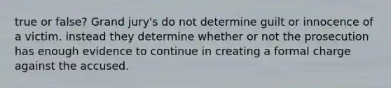 true or false? Grand jury's do not determine guilt or innocence of a victim. instead they determine whether or not the prosecution has enough evidence to continue in creating a formal charge against the accused.