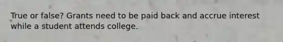 True or false? Grants need to be paid back and accrue interest while a student attends college.