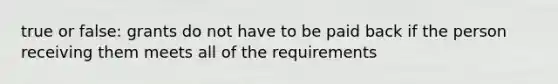 true or false: grants do not have to be paid back if the person receiving them meets all of the requirements