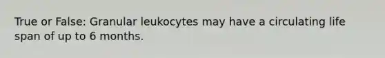 True or False: Granular leukocytes may have a circulating life span of up to 6 months.