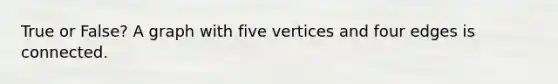 True or False? A graph with five vertices and four edges is connected.