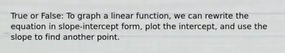 True or False: To graph a linear function, we can rewrite the equation in slope-intercept form, plot the intercept, and use the slope to find another point.