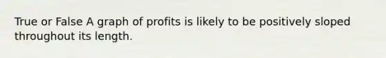 True or False A graph of profits is likely to be positively sloped throughout its length.