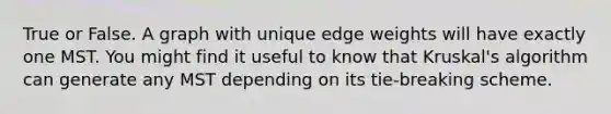 True or False. A graph with unique edge weights will have exactly one MST. You might find it useful to know that Kruskal's algorithm can generate any MST depending on its tie-breaking scheme.