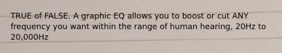 TRUE of FALSE. A graphic EQ allows you to boost or cut ANY frequency you want within the range of human hearing, 20Hz to 20,000Hz