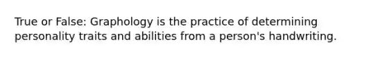 True or False: Graphology is the practice of determining personality traits and abilities from a person's handwriting.