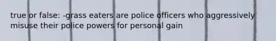 true or false: -grass eaters are police officers who aggressively misuse their police powers for personal gain