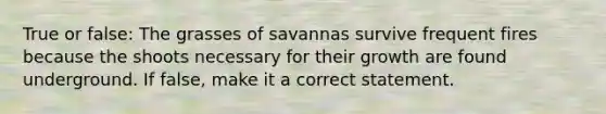 True or false: The grasses of savannas survive frequent fires because the shoots necessary for their growth are found underground. If false, make it a correct statement.