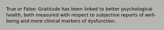 True or False: Gratitude has been linked to better psychological health, both measured with respect to subjective reports of well-being and more clinical markers of dysfunction.