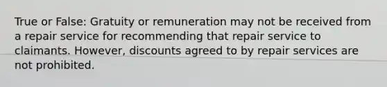 True or False: Gratuity or remuneration may not be received from a repair service for recommending that repair service to claimants. However, discounts agreed to by repair services are not prohibited.