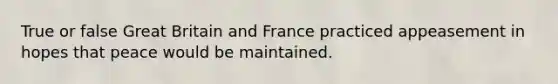 True or false Great Britain and France practiced appeasement in hopes that peace would be maintained.