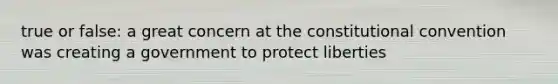 true or false: a great concern at the constitutional convention was creating a government to protect liberties