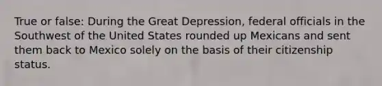 True or false: During the Great Depression, federal officials in the Southwest of the United States rounded up Mexicans and sent them back to Mexico solely on the basis of their citizenship status.