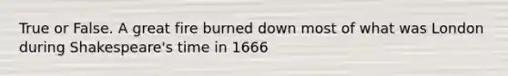 True or False. A great fire burned down most of what was London during Shakespeare's time in 1666