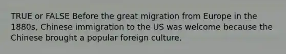 TRUE or FALSE Before the great migration from Europe in the 1880s, Chinese immigration to the US was welcome because the Chinese brought a popular foreign culture.