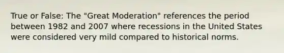 True or False: The "Great Moderation" references the period between 1982 and 2007 where recessions in the United States were considered very mild compared to historical norms.