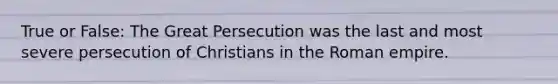 True or False: The Great Persecution was the last and most severe persecution of Christians in the Roman empire.