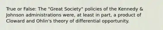 True or False: The "Great Society" policies of the Kennedy & Johnson administrations were, at least in part, a product of Cloward and Ohlin's theory of differential opportunity.