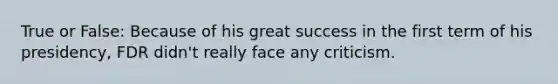 True or False: Because of his great success in the first term of his presidency, FDR didn't really face any criticism.