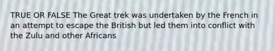 TRUE OR FALSE The Great trek was undertaken by the French in an attempt to escape the British but led them into conflict with the Zulu and other Africans