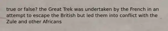 true or false? the Great Trek was undertaken by the French in an attempt to escape the British but led them into conflict with the Zule and other Africans