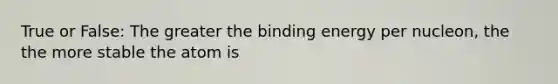 True or False: The greater the binding energy per nucleon, the the more stable the atom is