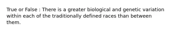 True or False : There is a greater biological and genetic variation within each of the traditionally defined races than between them.