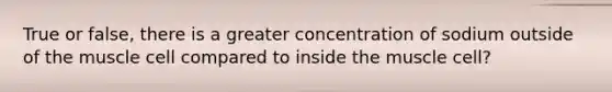 True or false, there is a greater concentration of sodium outside of the muscle cell compared to inside the muscle cell?