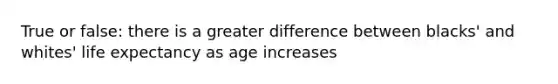 True or false: there is a greater difference between blacks' and whites' life expectancy as age increases