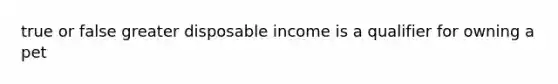 true or false greater disposable income is a qualifier for owning a pet