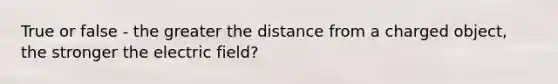 True or false - the greater the distance from a charged object, the stronger the electric field?