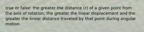 true or false: the greater the distance (r) of a given point from the axis of rotation, the greater the linear displacement and the greater the linear distance traveled by that point during angular motion