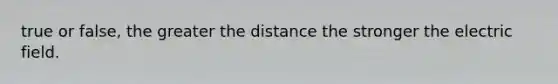 true or false, the greater the distance the stronger the electric field.