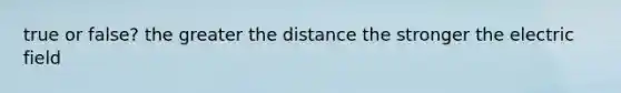 true or false? the greater the distance the stronger the electric field