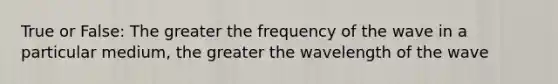 True or False: The greater the frequency of the wave in a particular medium, the greater the wavelength of the wave