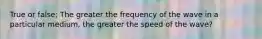 True or false; The greater the frequency of the wave in a particular medium, the greater the speed of the wave?