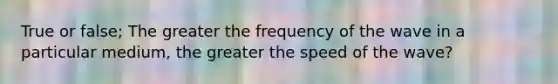 True or false; The greater the frequency of the wave in a particular medium, the greater the speed of the wave?