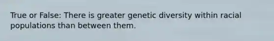 True or False: There is greater genetic diversity within racial populations than between them.