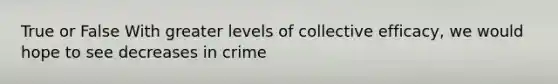 True or False With greater levels of collective efficacy, we would hope to see decreases in crime