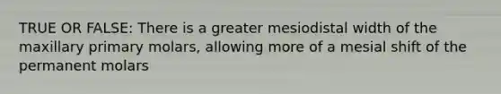 TRUE OR FALSE: There is a greater mesiodistal width of the maxillary primary molars, allowing more of a mesial shift of the permanent molars