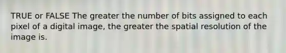 TRUE or FALSE The greater the number of bits assigned to each pixel of a digital image, the greater the spatial resolution of the image is.