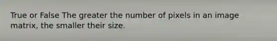 True or False The greater the number of pixels in an image matrix, the smaller their size.