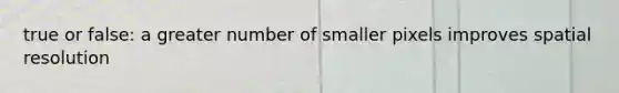 true or false: a greater number of smaller pixels improves spatial resolution