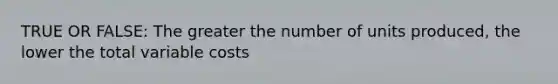 TRUE OR FALSE: The greater the number of units produced, the lower the total variable costs