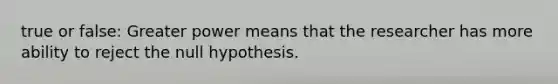 true or false: Greater power means that the researcher has more ability to reject the null hypothesis.