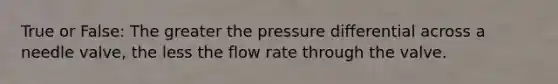 True or False: The greater the pressure differential across a needle valve, the less the flow rate through the valve.