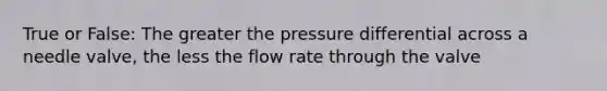 True or False: The greater the pressure differential across a needle valve, the less the flow rate through the valve